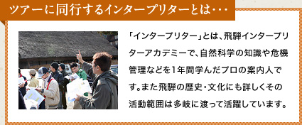 ツアーに同行するインタープリターとは… 「インタープリター」とは、飛騨インタープリターアカデミーで、自然科学の知識や危機管理などを1年間学んだプロの案内人です。また飛騨の歴史・文化にも詳しくその活動範囲は多岐に渡って活躍しています。