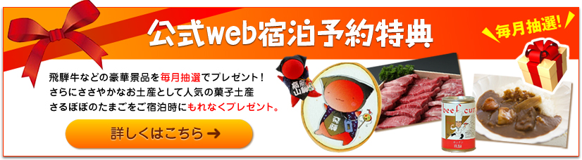 公式web宿泊予約特典 飛騨牛などの豪華景品を毎月抽選でプレゼント！さらにささやかなお土産として人気の菓子土産さるぼぼのたまごをご宿泊時にもれなくプレゼント。 毎月抽選！ 詳しくはこちら