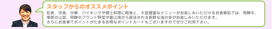 スタッフからのオススメポイント　和食、洋食、中華、バイキングや郷土料理に軽食と、大変豊富なメニューがお楽しみいただけるお食事処では、飛騨牛、季節の山菜、飛騨のブランド野菜や富山湾から直送される新鮮な海の幸がお楽しみいただけます。さらにお食事でポイントがたまるお得なポイントカードもございますのでぜひご利用下さい。