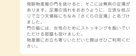 飛騨物産館の門を抜けると、そこには無料の足湯があります。足湯の流れをおおうように、立派な枝ぶりで立つ天領桜にちなみ「さくらの足湯」と名づけました。門の脇には、女性のためにストッキングを脱いでいただける部屋も設けました。物産館にお立ち寄りいただいた際はぜひご利用ください。