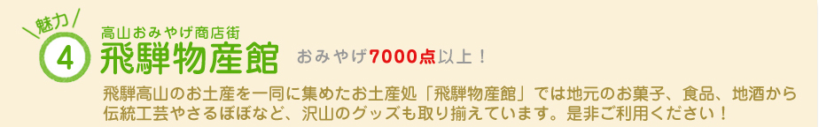魅力（4）高山おみやげ商店街 飛騨物産館　おみやげ7000点以上！　飛騨高山のお土産を一同に集めたお土産処「飛騨物産館」では地元のお菓子、食品、地酒から伝統工芸やさるぼぼなど、沢山のグッズも取り揃えています。是非ご利用ください！