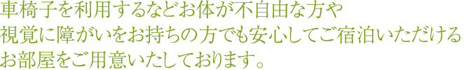 車椅子を利用するなどお体が不自由な方や視覚障に障がいをお持ちの方でも安心してご宿泊いただけるお部屋をご用意いたしております。