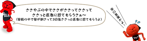 ささやぶの中でささがささってささってささっと医者に診てもらうさぁ～（笹薮の中で笹が刺さって3日後ささっと医者に診てもらうよ） 早口言葉かよ！