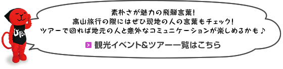 素朴さが魅力の飛騨言葉！高山旅行の際にはぜひ現地の人の言葉もチェック！ツアーで回れば地元の人と意外なコミュニケーションが楽しめるかも♪ 観光イベント＆ツアー一覧はこちら