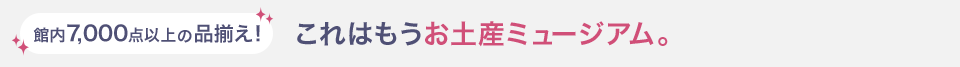 館内7,000点以上の品揃え！ これはもうお土産ミュージアム。