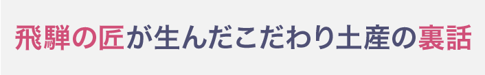 飛騨の匠が生んだこだわり土産の裏話