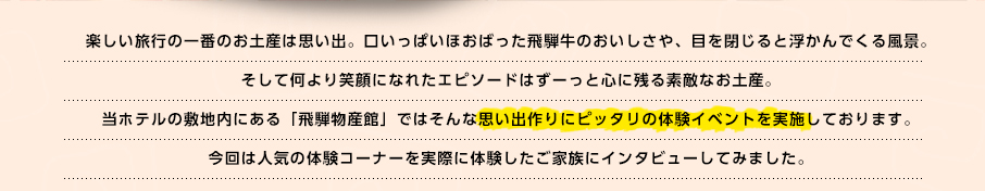 楽しい旅行の一番のお土産は思い出。口いっぱいほおばった飛騨牛のおいしさや、目を閉じると浮かんでくる風景。そして何より笑顔になれたエピソードはずーっと心に残る素敵なお土産。当ホテルの敷地内にある「飛騨物産館」ではそんな思い出作りにピッタリの体験イベントを実施しております。今回は人気の体験コーナーを実際に体験したご家族にインタビューしてみました。