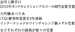 金印上撰辛口 2010年モンドセレクションアルコール部門金賞受賞 大吟醸あべりあ iTQi優秀味覚賞を2年連続インターナショナルワインチャレンジ銅メダル受賞などそれぞれの銘柄が数々の受賞