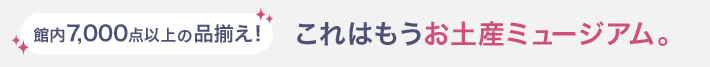 館内7,000点以上の品揃え！ これはもうお土産ミュージアム。