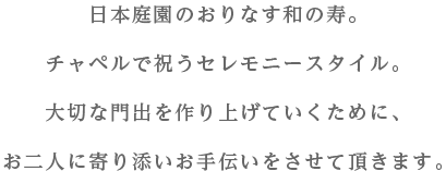 日本庭園のおりなす和の寿。チャペルで祝うセレモニースタイル。大切な門出を作り上げていくために、お二人に寄り添いお手伝いをさせて頂きます。